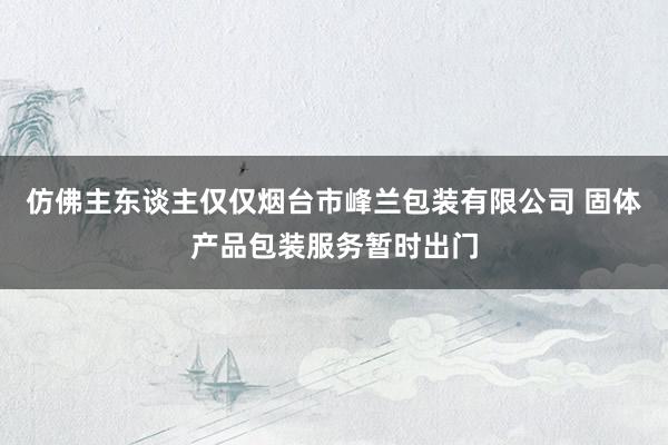 仿佛主东谈主仅仅烟台市峰兰包装有限公司 固体产品包装服务暂时出门