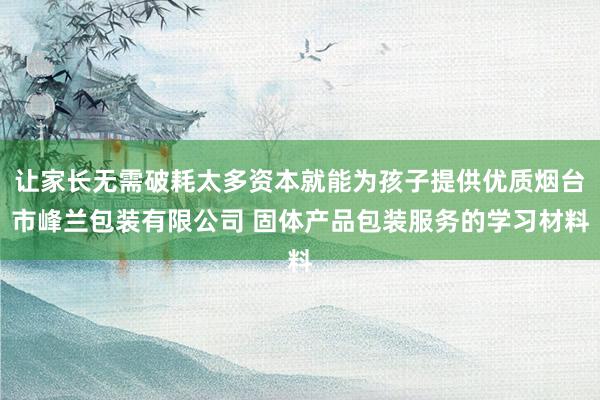 让家长无需破耗太多资本就能为孩子提供优质烟台市峰兰包装有限公司 固体产品包装服务的学习材料